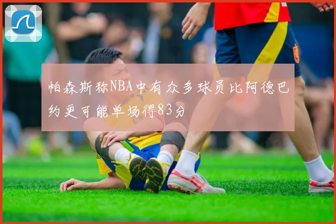 帕森斯称NBA中有众多球员比阿德巴约更可能单场得83分