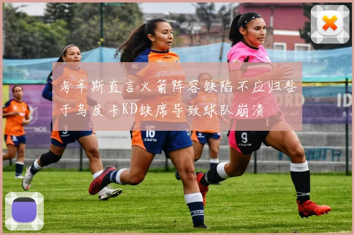 考辛斯直言火箭阵容缺陷不应归咎于乌度卡KD缺席导致球队崩溃