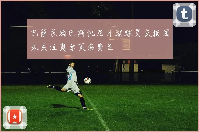 巴萨求购巴斯托尼计划球员交换国米关注奥尔莫或费兰