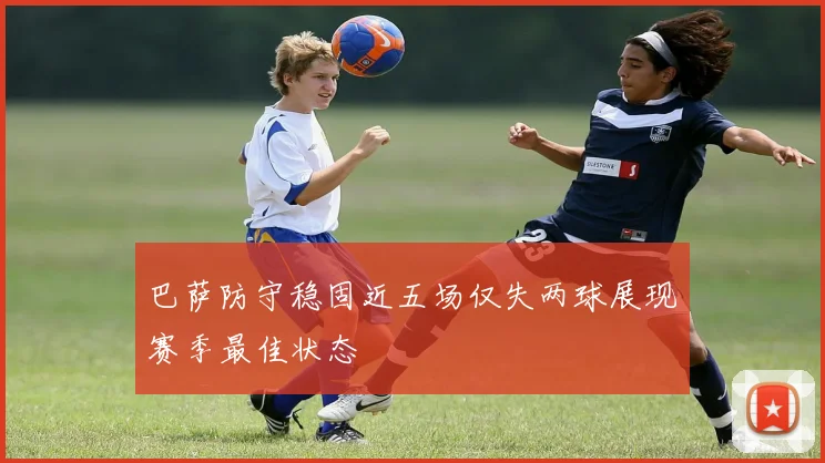 巴萨防守稳固近五场仅失两球展现赛季最佳状态