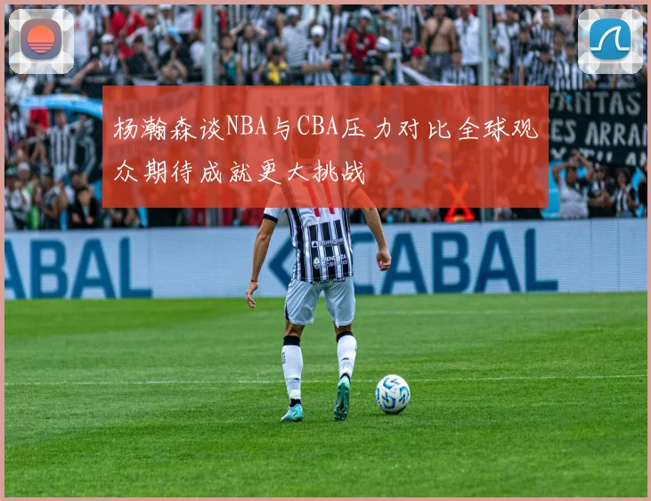 杨瀚森谈NBA与CBA压力对比全球观众期待成就更大挑战