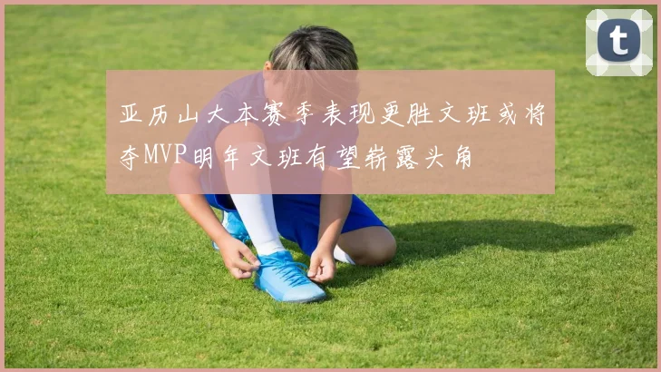 亚历山大本赛季表现更胜文班或将夺MVP明年文班有望崭露头角