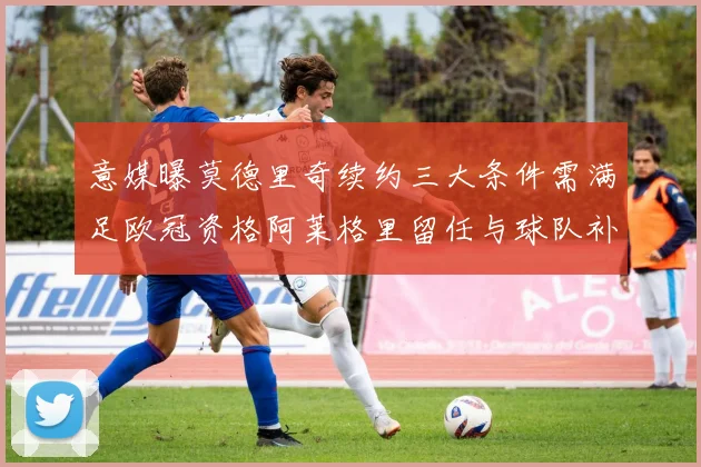 意媒曝莫德里奇续约三大条件需满足欧冠资格阿莱格里留任与球队补强