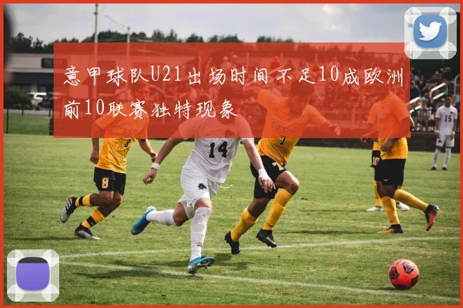 意甲球队U21出场时间不足10成欧洲前10联赛独特现象