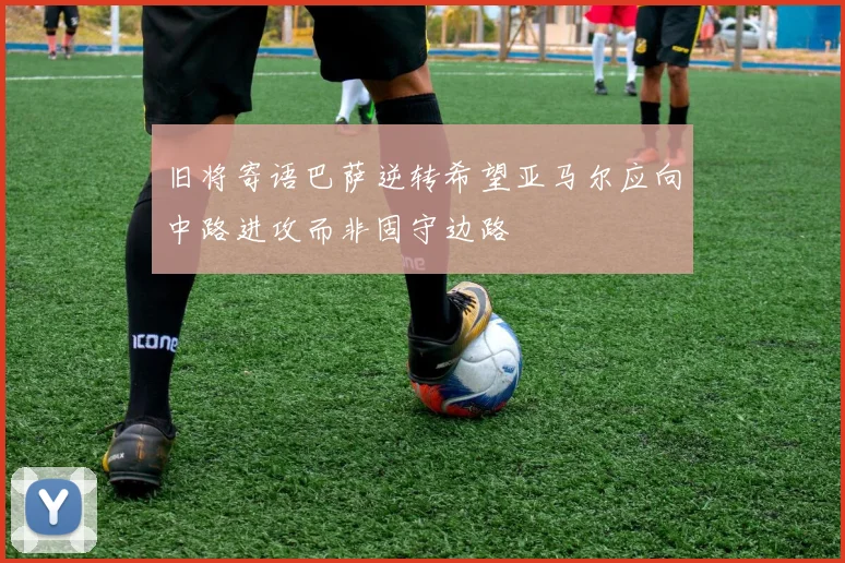 旧将寄语巴萨逆转希望亚马尔应向中路进攻而非固守边路