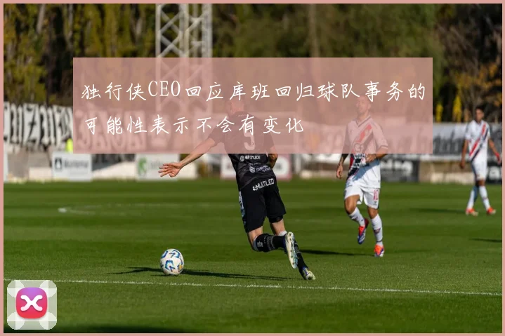 独行侠CEO回应库班回归球队事务的可能性表示不会有变化