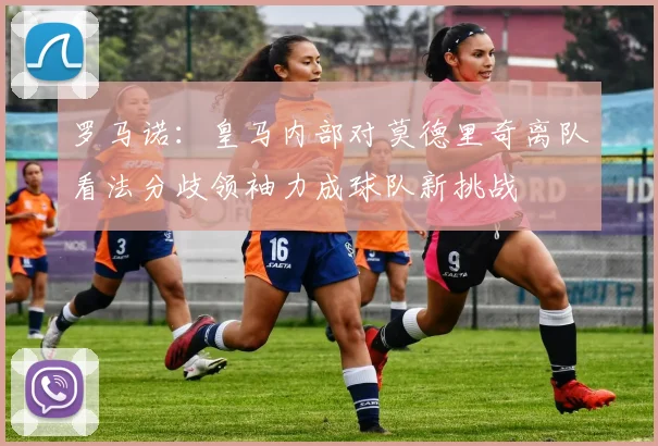 罗马诺：皇马内部对莫德里奇离队看法分歧领袖力成球队新挑战