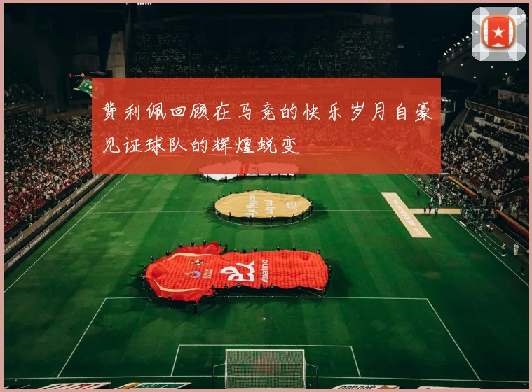 费利佩回顾在马竞的快乐岁月自豪见证球队的辉煌蜕变