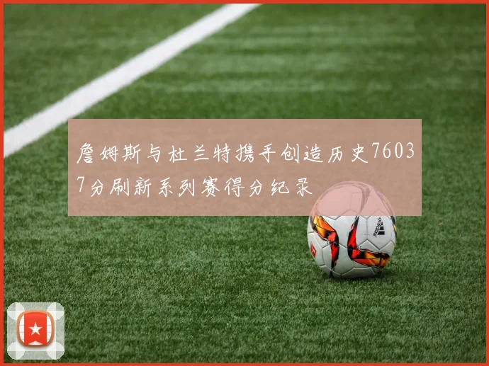 詹姆斯与杜兰特携手创造历史76037分刷新系列赛得分纪录