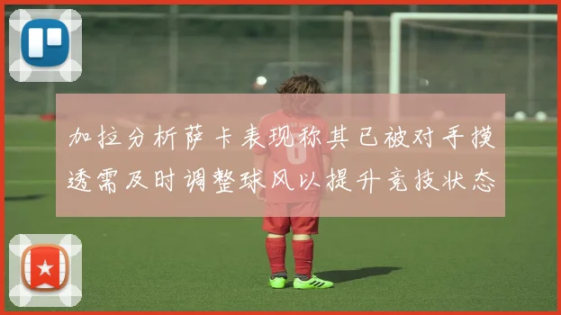 加拉分析萨卡表现称其已被对手摸透需及时调整球风以提升竞技状态