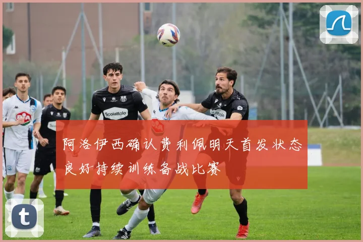 阿洛伊西确认费利佩明天首发状态良好持续训练备战比赛