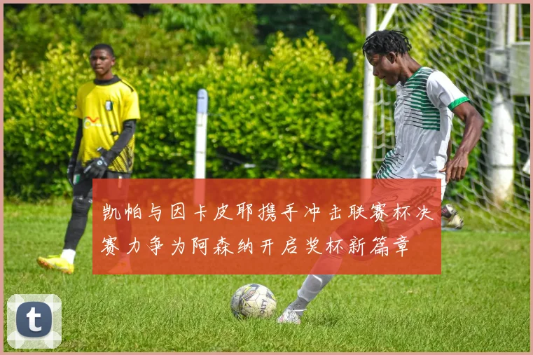 凯帕与因卡皮耶携手冲击联赛杯决赛力争为阿森纳开启奖杯新篇章