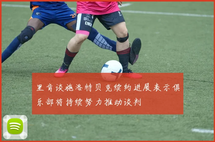 里肯谈施洛特贝克续约进展表示俱乐部将持续努力推动谈判