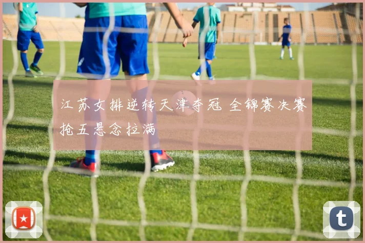 江苏女排逆转天津夺冠 全锦赛决赛抢五悬念拉满