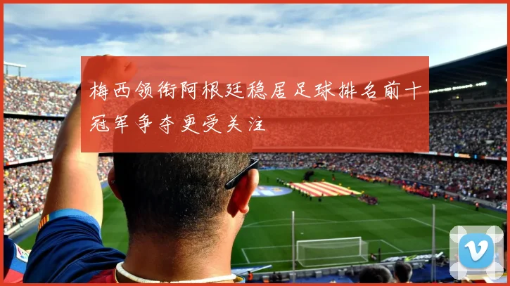 梅西领衔阿根廷稳居足球排名前十冠军争夺更受关注